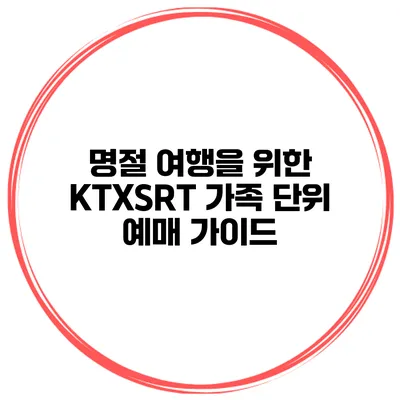 명절 여행을 위한 KTX/SRT 가족 단위 예매 가이드