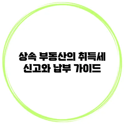 상속 부동산의 취득세 신고와 납부 가이드