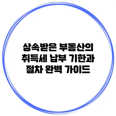 상속받은 부동산의 취득세 납부 기한과 절차 완벽 가이드