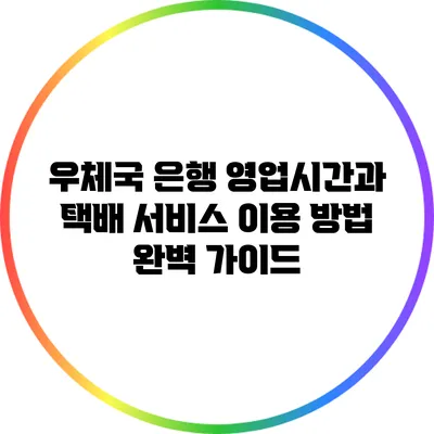 우체국 은행 영업시간과 택배 서비스 이용 방법 완벽 가이드