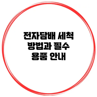 전자담배 세척 방법과 필수 용품 안내