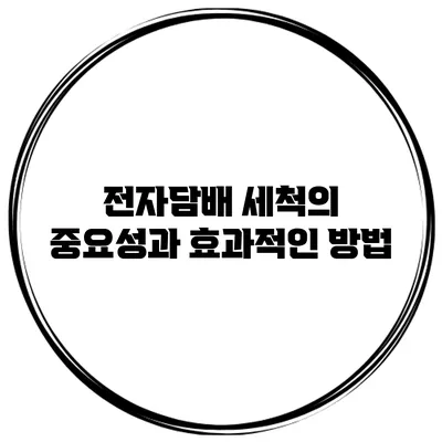 전자담배 세척의 중요성과 효과적인 방법