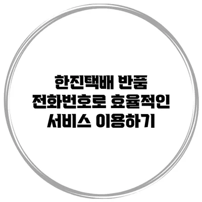한진택배 반품 전화번호로 효율적인 서비스 이용하기