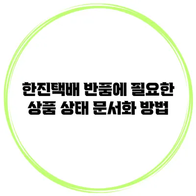 한진택배 반품에 필요한 상품 상태 문서화 방법